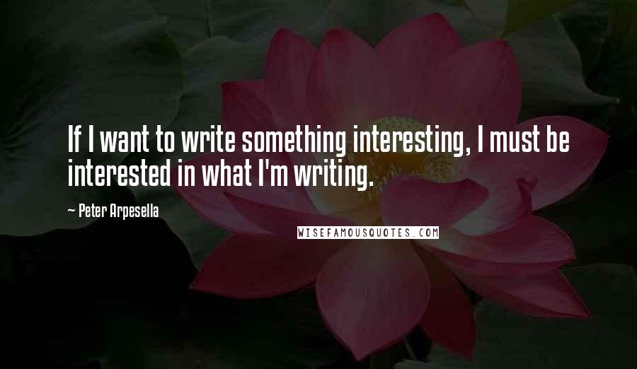 Peter Arpesella Quotes: If I want to write something interesting, I must be interested in what I'm writing.