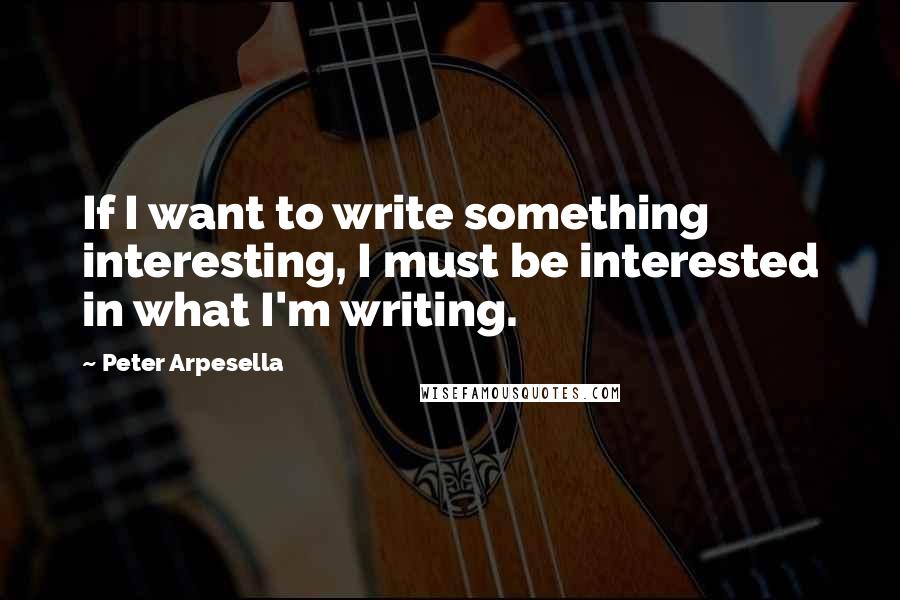 Peter Arpesella Quotes: If I want to write something interesting, I must be interested in what I'm writing.