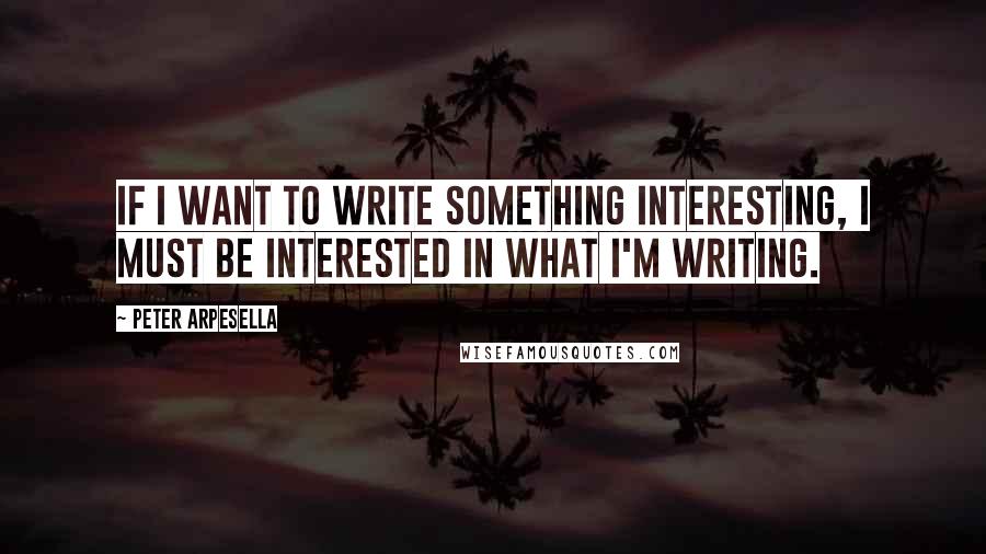 Peter Arpesella Quotes: If I want to write something interesting, I must be interested in what I'm writing.