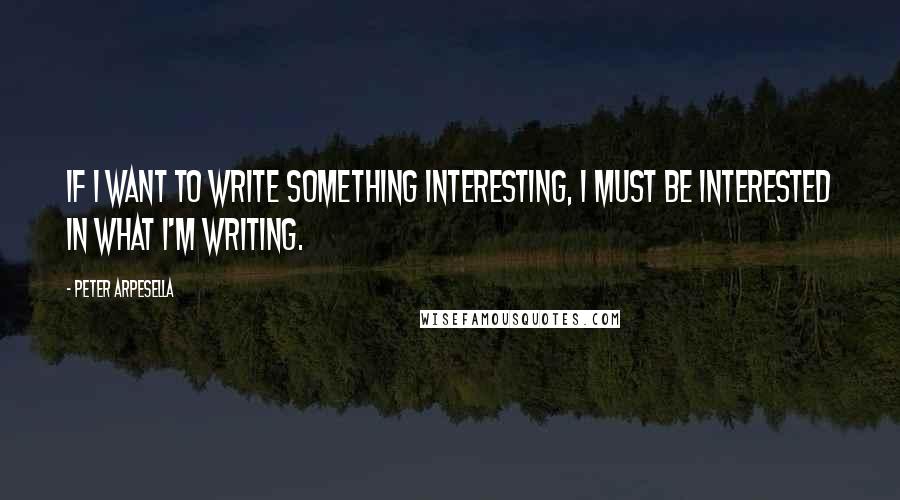 Peter Arpesella Quotes: If I want to write something interesting, I must be interested in what I'm writing.