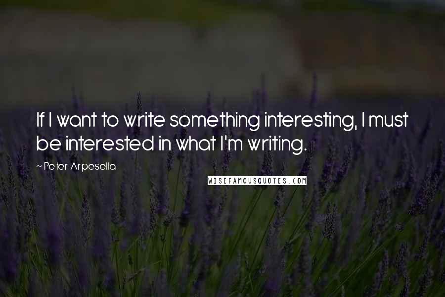 Peter Arpesella Quotes: If I want to write something interesting, I must be interested in what I'm writing.