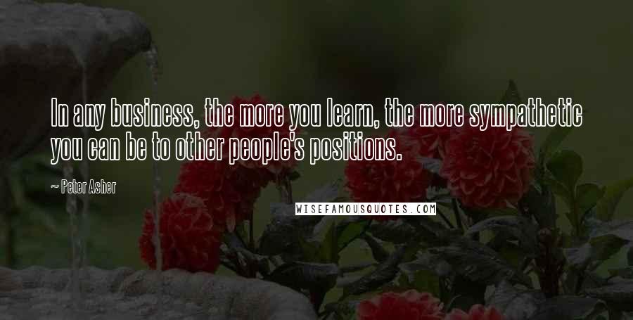 Peter Asher Quotes: In any business, the more you learn, the more sympathetic you can be to other people's positions.