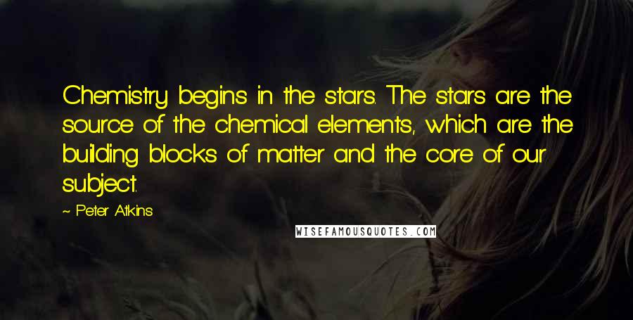 Peter Atkins Quotes: Chemistry begins in the stars. The stars are the source of the chemical elements, which are the building blocks of matter and the core of our subject.