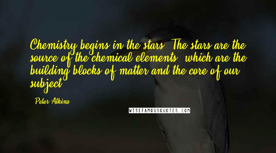 Peter Atkins Quotes: Chemistry begins in the stars. The stars are the source of the chemical elements, which are the building blocks of matter and the core of our subject.