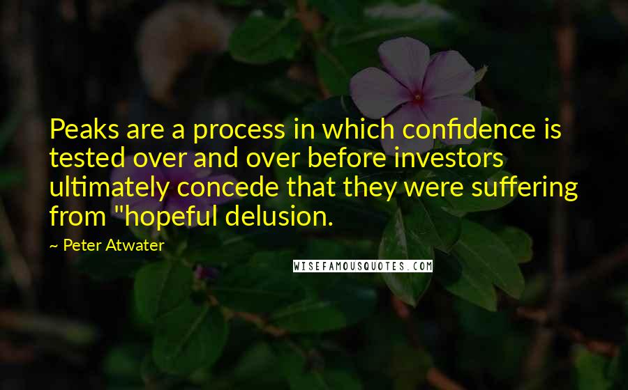 Peter Atwater Quotes: Peaks are a process in which confidence is tested over and over before investors ultimately concede that they were suffering from "hopeful delusion.