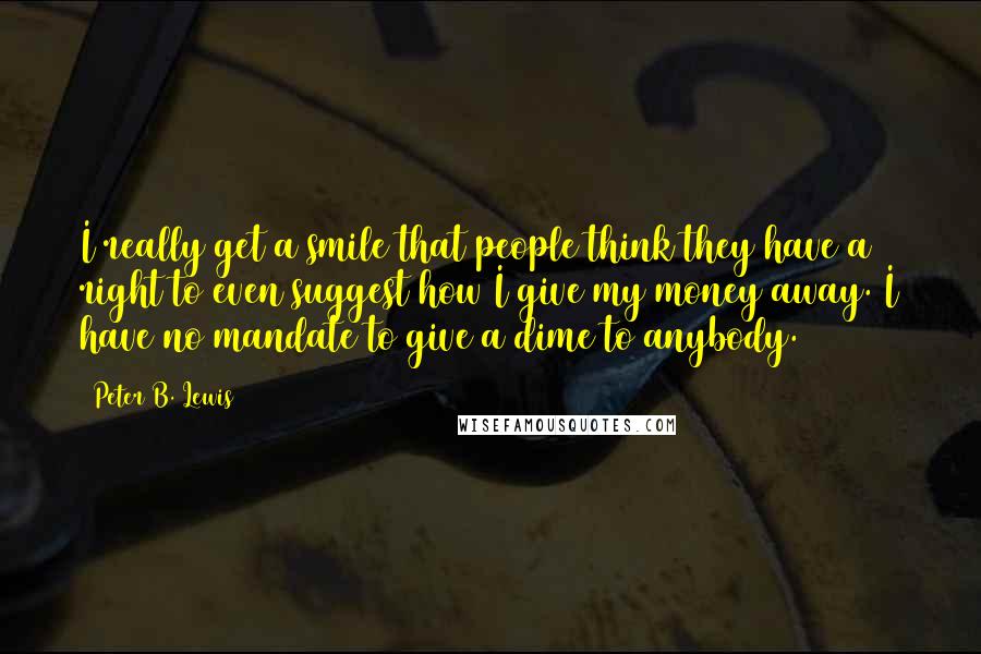 Peter B. Lewis Quotes: I really get a smile that people think they have a right to even suggest how I give my money away. I have no mandate to give a dime to anybody.