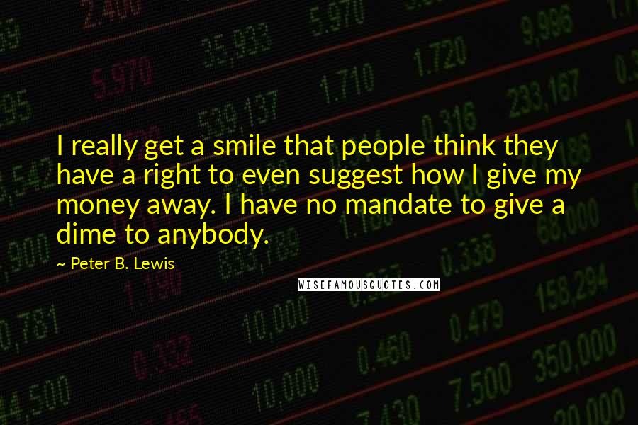 Peter B. Lewis Quotes: I really get a smile that people think they have a right to even suggest how I give my money away. I have no mandate to give a dime to anybody.