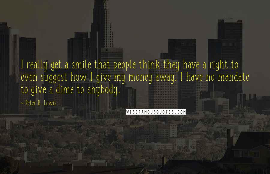 Peter B. Lewis Quotes: I really get a smile that people think they have a right to even suggest how I give my money away. I have no mandate to give a dime to anybody.