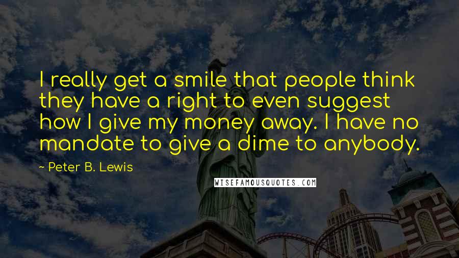 Peter B. Lewis Quotes: I really get a smile that people think they have a right to even suggest how I give my money away. I have no mandate to give a dime to anybody.