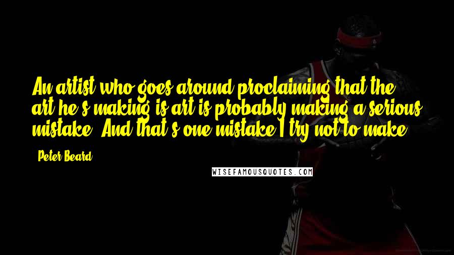 Peter Beard Quotes: An artist who goes around proclaiming that the art he's making is art is probably making a serious mistake. And that's one mistake I try not to make.