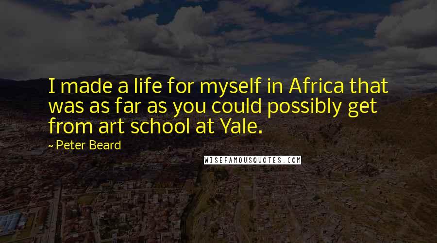 Peter Beard Quotes: I made a life for myself in Africa that was as far as you could possibly get from art school at Yale.