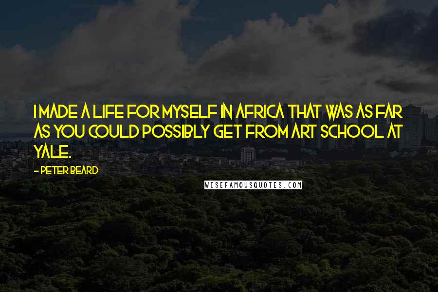 Peter Beard Quotes: I made a life for myself in Africa that was as far as you could possibly get from art school at Yale.