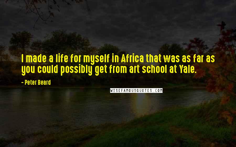 Peter Beard Quotes: I made a life for myself in Africa that was as far as you could possibly get from art school at Yale.