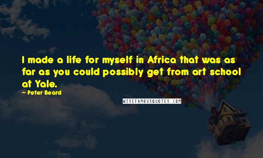 Peter Beard Quotes: I made a life for myself in Africa that was as far as you could possibly get from art school at Yale.