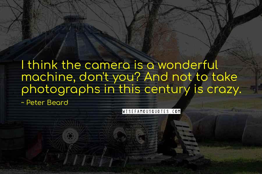 Peter Beard Quotes: I think the camera is a wonderful machine, don't you? And not to take photographs in this century is crazy.