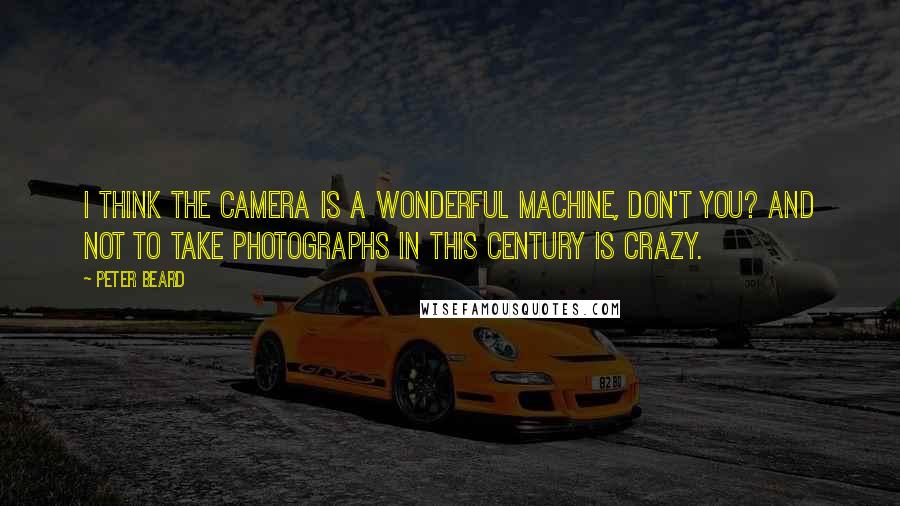 Peter Beard Quotes: I think the camera is a wonderful machine, don't you? And not to take photographs in this century is crazy.