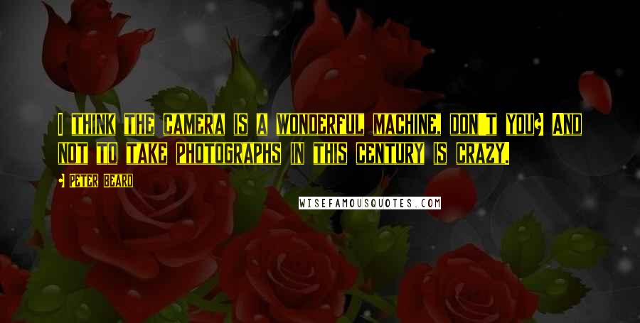 Peter Beard Quotes: I think the camera is a wonderful machine, don't you? And not to take photographs in this century is crazy.