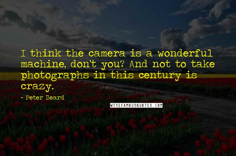 Peter Beard Quotes: I think the camera is a wonderful machine, don't you? And not to take photographs in this century is crazy.