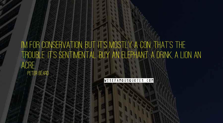 Peter Beard Quotes: I'm for conservation, but it's mostly a con. That's the trouble. It's sentimental. Buy an elephant a drink, a lion an acre.