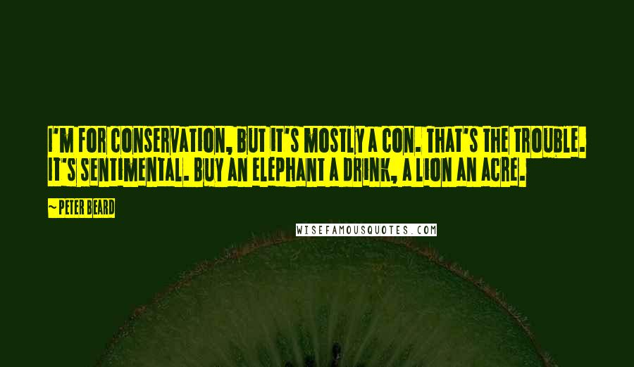 Peter Beard Quotes: I'm for conservation, but it's mostly a con. That's the trouble. It's sentimental. Buy an elephant a drink, a lion an acre.