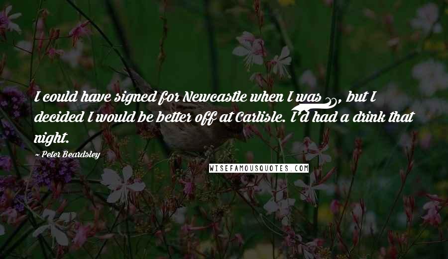 Peter Beardsley Quotes: I could have signed for Newcastle when I was 17, but I decided I would be better off at Carlisle. I'd had a drink that night.