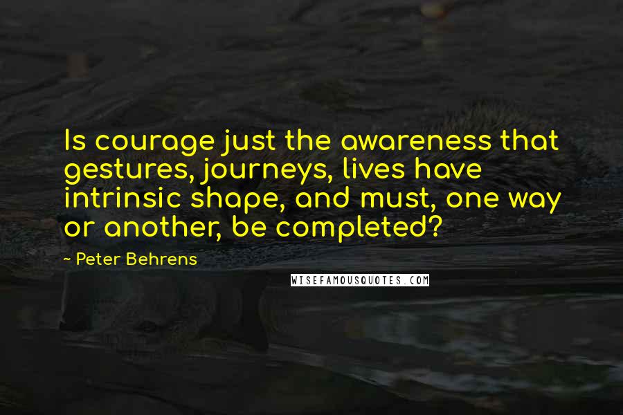 Peter Behrens Quotes: Is courage just the awareness that gestures, journeys, lives have intrinsic shape, and must, one way or another, be completed?