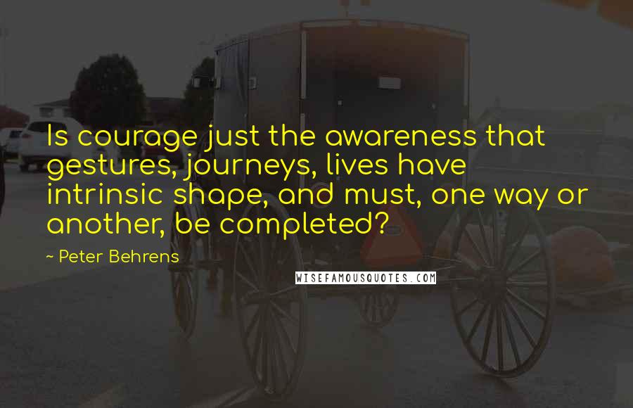 Peter Behrens Quotes: Is courage just the awareness that gestures, journeys, lives have intrinsic shape, and must, one way or another, be completed?