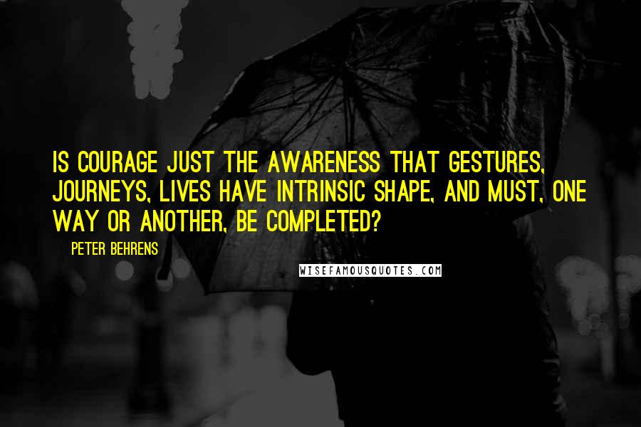 Peter Behrens Quotes: Is courage just the awareness that gestures, journeys, lives have intrinsic shape, and must, one way or another, be completed?