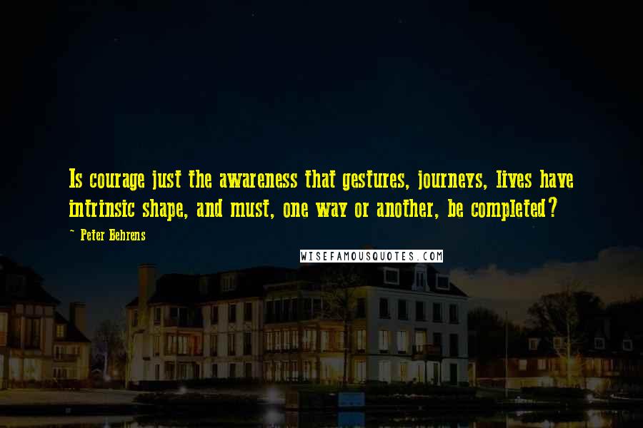 Peter Behrens Quotes: Is courage just the awareness that gestures, journeys, lives have intrinsic shape, and must, one way or another, be completed?