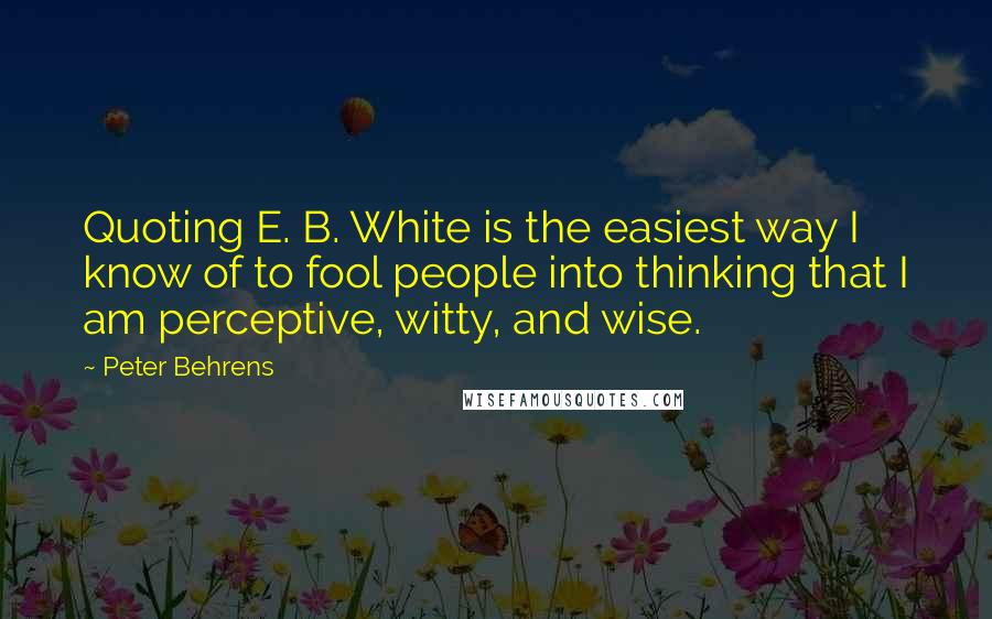 Peter Behrens Quotes: Quoting E. B. White is the easiest way I know of to fool people into thinking that I am perceptive, witty, and wise.