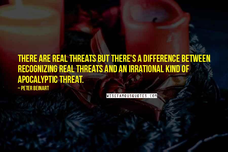 Peter Beinart Quotes: There are real threats but there's a difference between recognizing real threats and an irrational kind of apocalyptic threat.