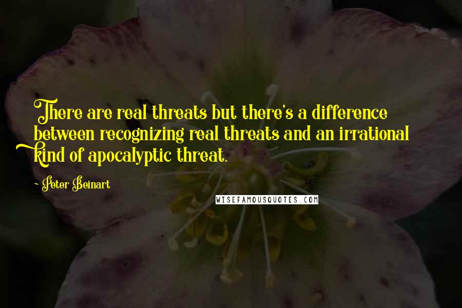 Peter Beinart Quotes: There are real threats but there's a difference between recognizing real threats and an irrational kind of apocalyptic threat.