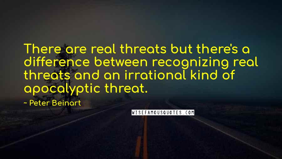 Peter Beinart Quotes: There are real threats but there's a difference between recognizing real threats and an irrational kind of apocalyptic threat.