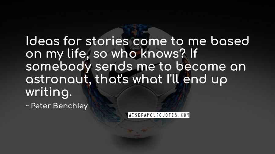 Peter Benchley Quotes: Ideas for stories come to me based on my life, so who knows? If somebody sends me to become an astronaut, that's what I'll end up writing.