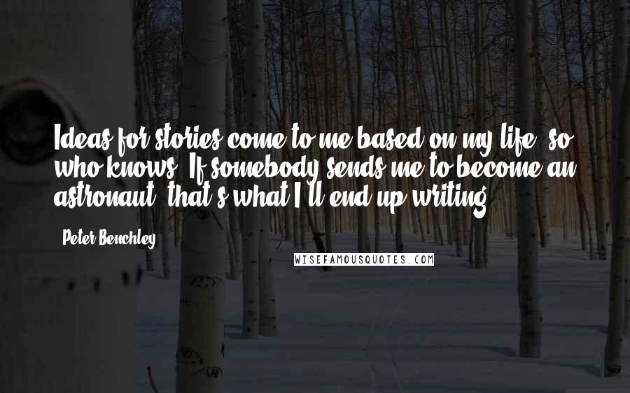 Peter Benchley Quotes: Ideas for stories come to me based on my life, so who knows? If somebody sends me to become an astronaut, that's what I'll end up writing.