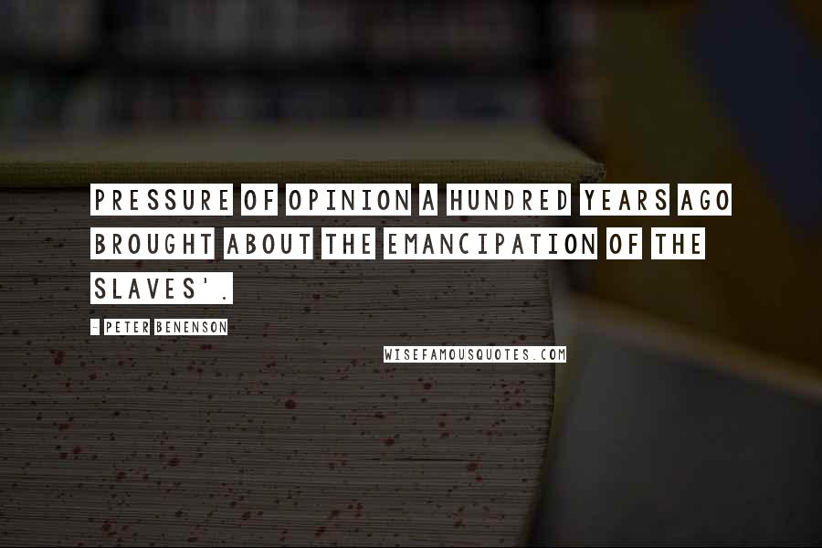 Peter Benenson Quotes: Pressure of opinion a hundred years ago brought about the emancipation of the slaves'.