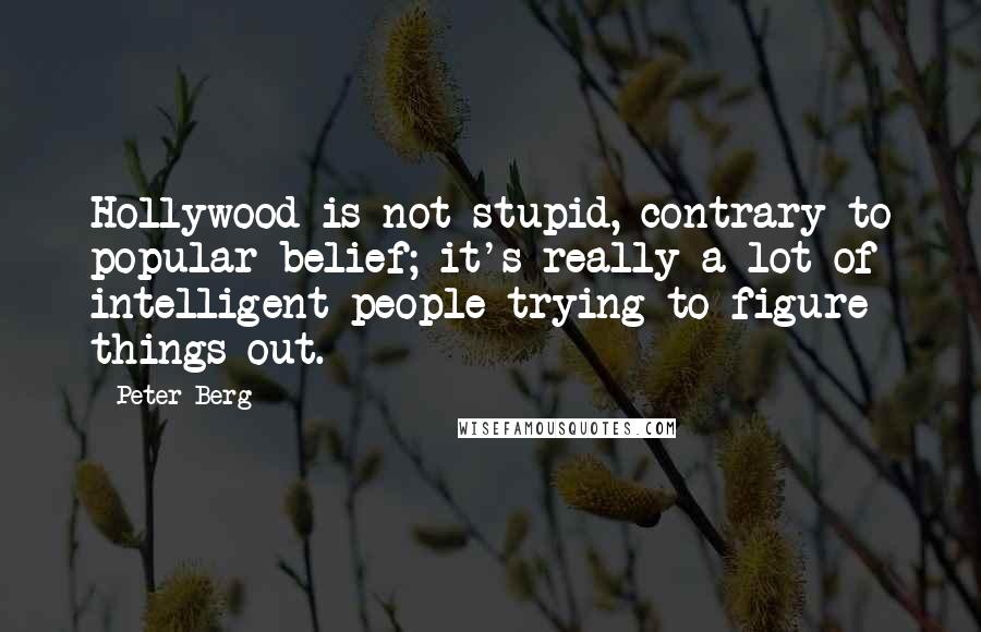 Peter Berg Quotes: Hollywood is not stupid, contrary to popular belief; it's really a lot of intelligent people trying to figure things out.