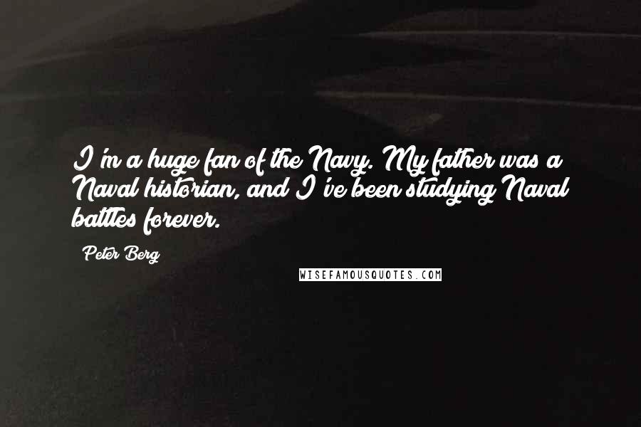 Peter Berg Quotes: I'm a huge fan of the Navy. My father was a Naval historian, and I've been studying Naval battles forever.