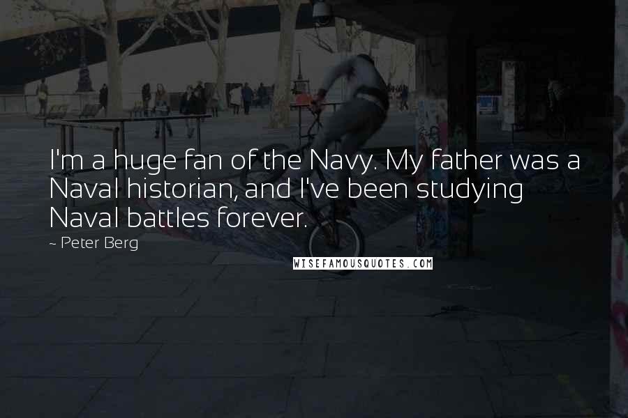 Peter Berg Quotes: I'm a huge fan of the Navy. My father was a Naval historian, and I've been studying Naval battles forever.