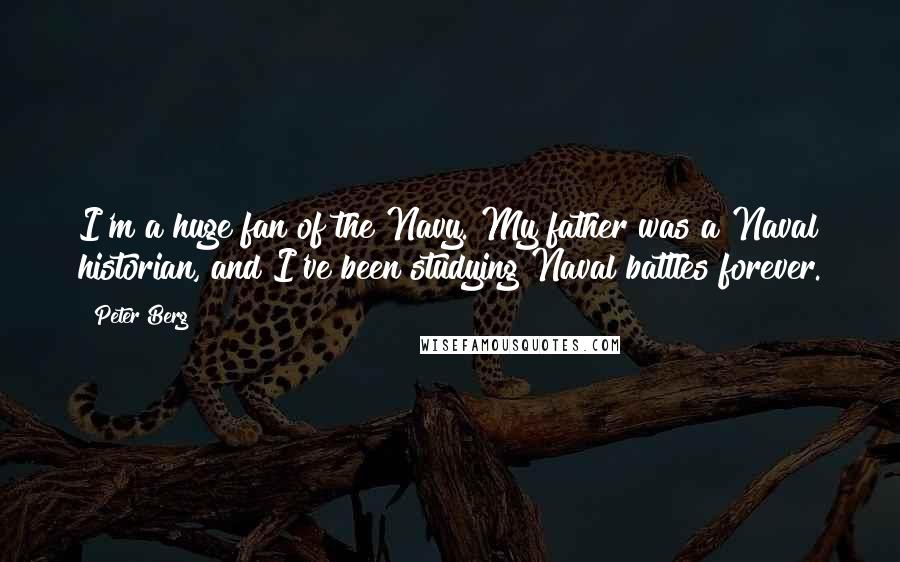 Peter Berg Quotes: I'm a huge fan of the Navy. My father was a Naval historian, and I've been studying Naval battles forever.