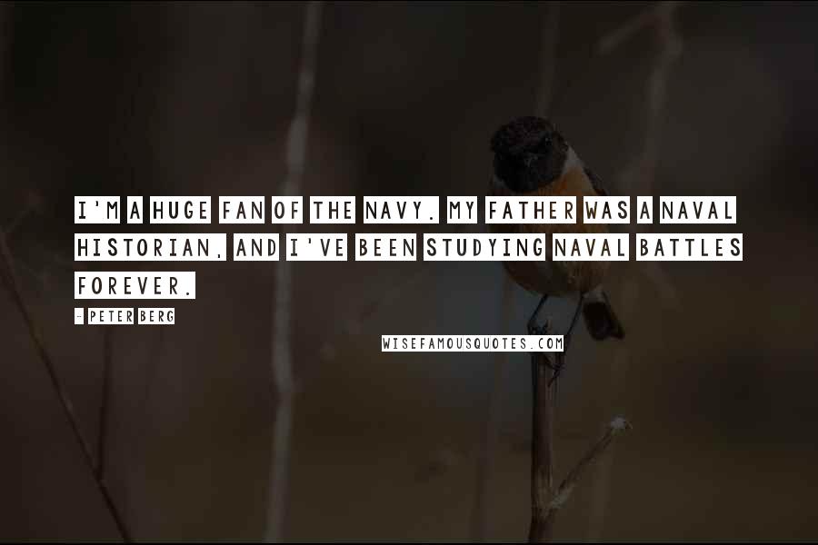 Peter Berg Quotes: I'm a huge fan of the Navy. My father was a Naval historian, and I've been studying Naval battles forever.