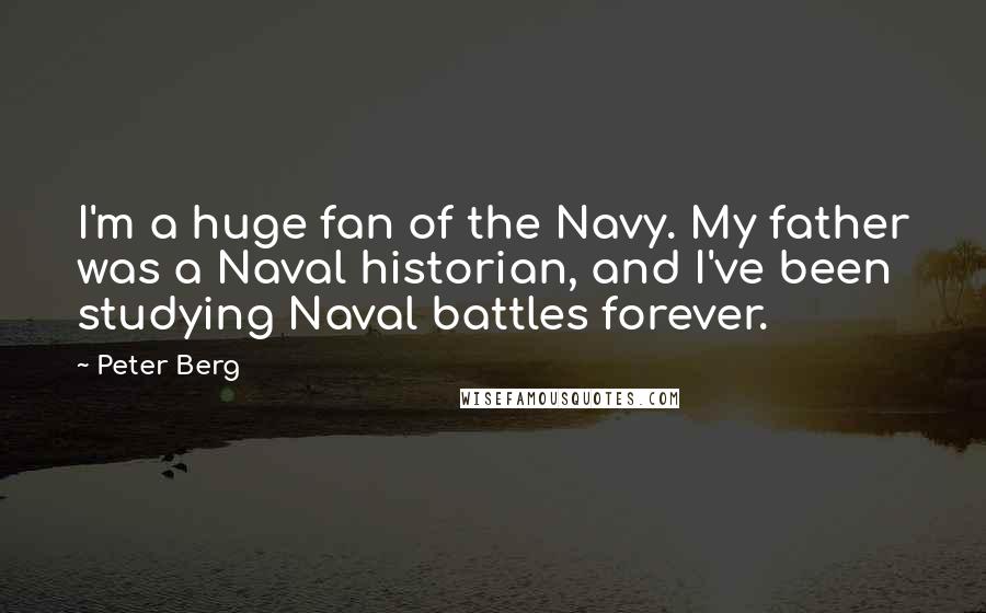 Peter Berg Quotes: I'm a huge fan of the Navy. My father was a Naval historian, and I've been studying Naval battles forever.