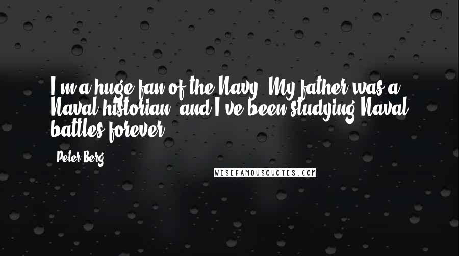 Peter Berg Quotes: I'm a huge fan of the Navy. My father was a Naval historian, and I've been studying Naval battles forever.