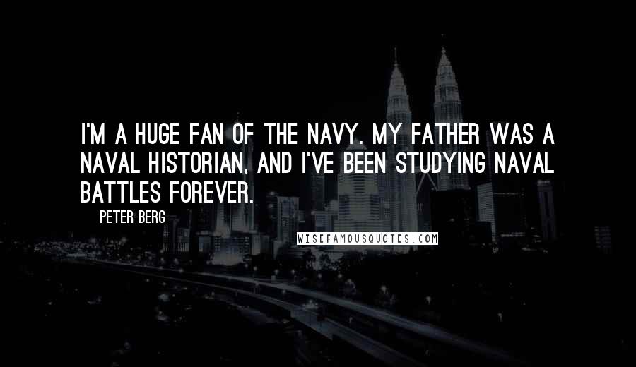 Peter Berg Quotes: I'm a huge fan of the Navy. My father was a Naval historian, and I've been studying Naval battles forever.