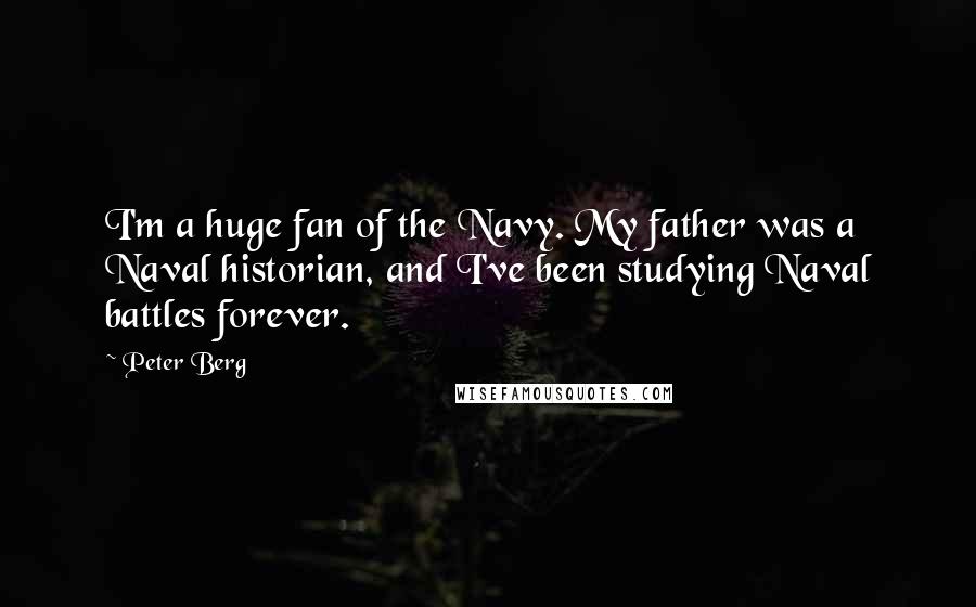 Peter Berg Quotes: I'm a huge fan of the Navy. My father was a Naval historian, and I've been studying Naval battles forever.
