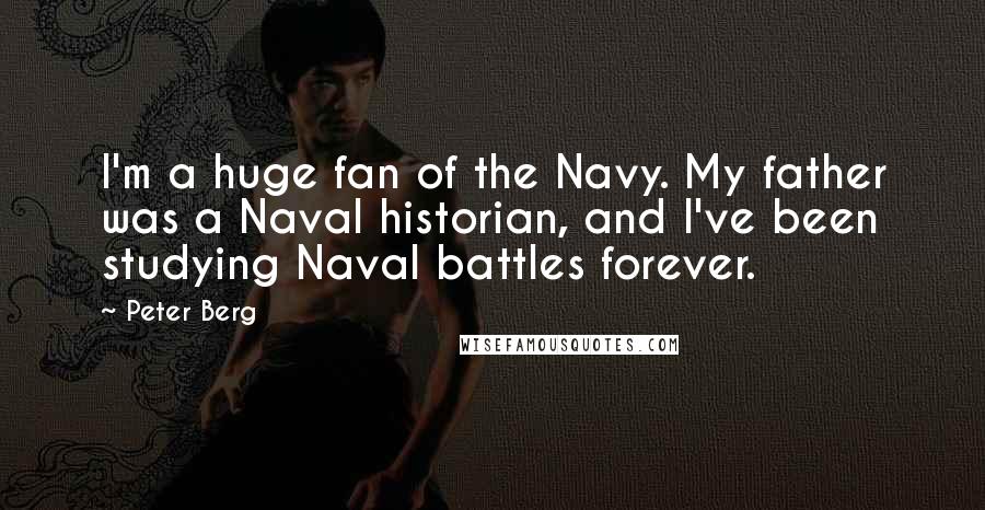 Peter Berg Quotes: I'm a huge fan of the Navy. My father was a Naval historian, and I've been studying Naval battles forever.