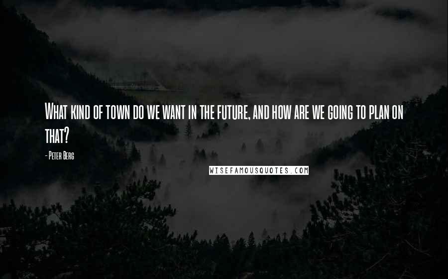 Peter Berg Quotes: What kind of town do we want in the future, and how are we going to plan on that?