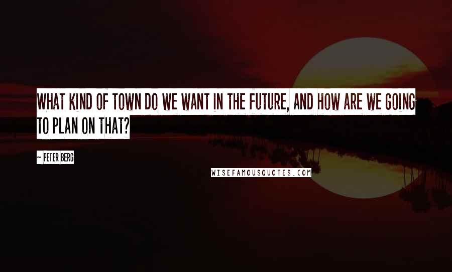 Peter Berg Quotes: What kind of town do we want in the future, and how are we going to plan on that?