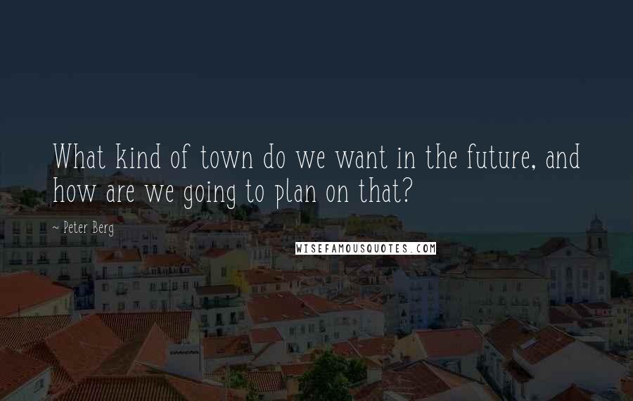 Peter Berg Quotes: What kind of town do we want in the future, and how are we going to plan on that?