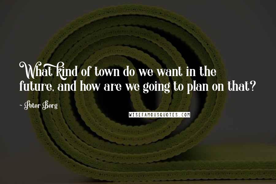 Peter Berg Quotes: What kind of town do we want in the future, and how are we going to plan on that?